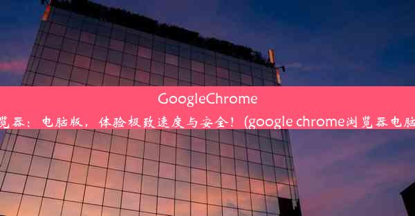 GoogleChrome浏览器：电脑版，体验极致速度与安全！(google chrome浏览器电脑版)