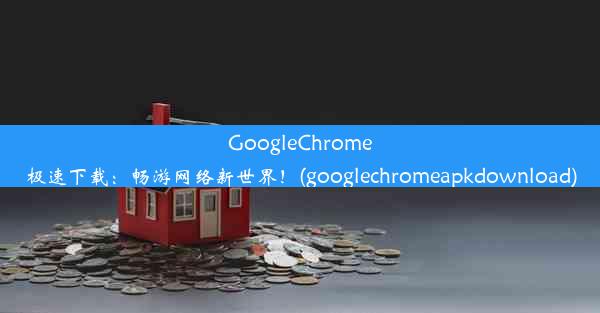 GoogleChrome极速下载：畅游网络新世界！(googlechromeapkdownload)