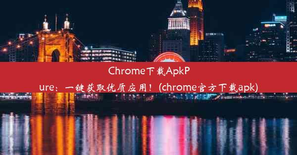 Chrome下载ApkPure：一键获取优质应用！(chrome官方下载apk)