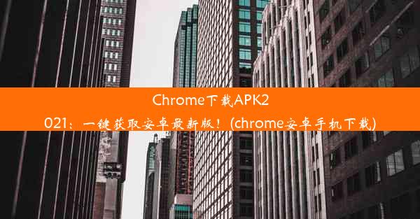 Chrome下载APK2021：一键获取安卓最新版！(chrome安卓手机下载)