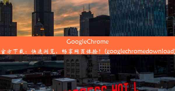 GoogleChrome官方下载：快速浏览，畅享网页体验！(googlechromedownload)