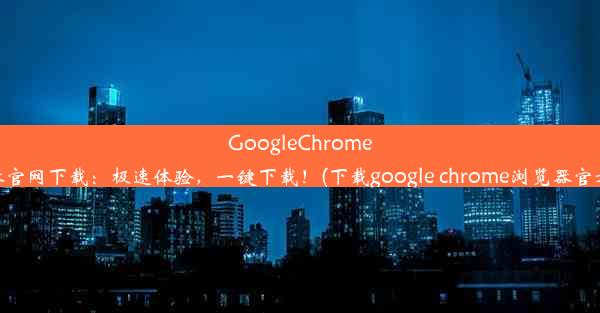 GoogleChrome浏览器官网下载：极速体验，一键下载！(下载google chrome浏览器官方下载)