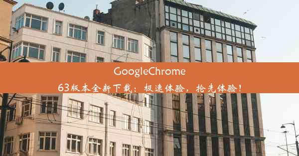 GoogleChrome63版本全新下载：极速体验，抢先体验！