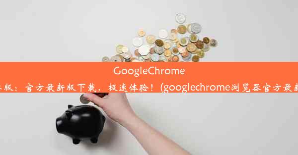 GoogleChrome安卓版：官方最新版下载，极速体验！(googlechrome浏览器官方最新版)