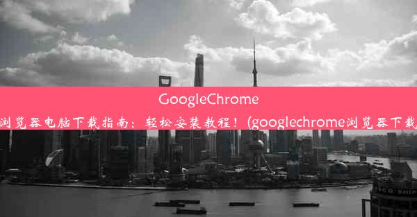 GoogleChrome浏览器电脑下载指南：轻松安装教程！(googlechrome浏览器下载)