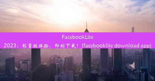 FacebookLite2023：轻量级体验，即刻下载！(facebooklite download app)