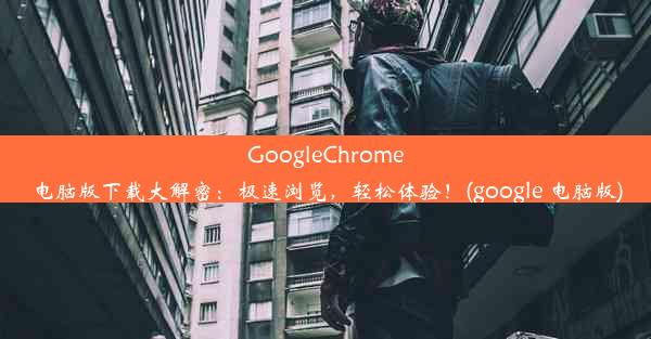 GoogleChrome电脑版下载大解密：极速浏览，轻松体验！(google 电脑版)