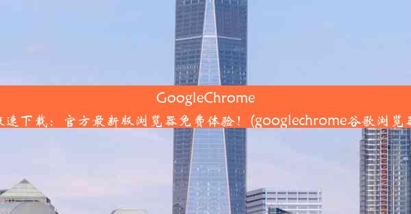 GoogleChrome极速下载：官方最新版浏览器免费体验！(googlechrome谷歌浏览器)