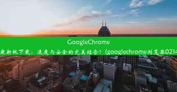 GoogleChrome浏览器安卓最新版下载：速度与安全的完美结合！(googlechrome浏览器0214927完整版