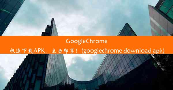 GoogleChrome极速下载APK，点击即享！(googlechrome download apk)