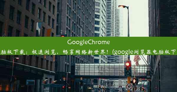 GoogleChrome电脑版下载：极速浏览，畅享网络新世界！(google浏览器电脑版下载)