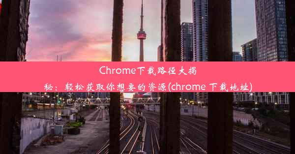 Chrome下载路径大揭秘：轻松获取你想要的资源(chrome 下载地址)