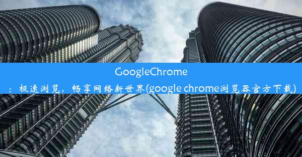 GoogleChrome：极速浏览，畅享网络新世界(google chrome浏览器官方下载)