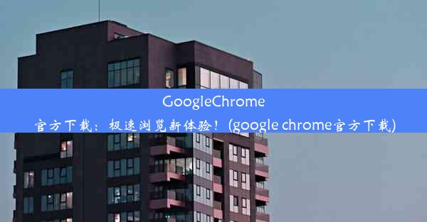 GoogleChrome官方下载：极速浏览新体验！(google chrome官方下载)