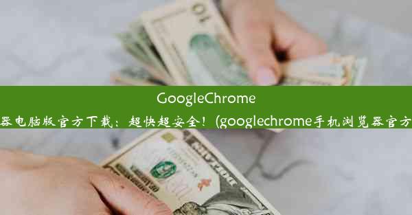 GoogleChrome浏览器电脑版官方下载：超快超安全！(googlechrome手机浏览器官方下载)