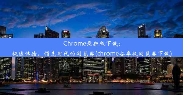 Chrome最新版下载：极速体验，领先时代的浏览器(chrome安卓版浏览器下载)