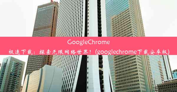 GoogleChrome极速下载：探索无限网络世界！(googlechrome下载安卓版)