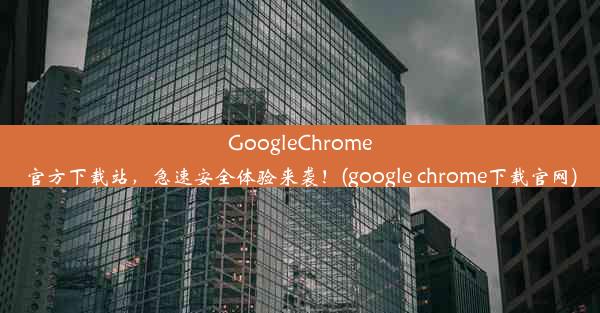 GoogleChrome官方下载站，急速安全体验来袭！(google chrome下载官网)