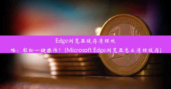 Edge浏览器缓存清理攻略：轻松一键操作！(Microsoft Edge浏览器怎么清理缓存)