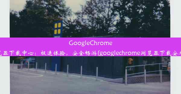 GoogleChrome浏览器下载中心：极速体验，安全畅游(googlechrome浏览器下载安卓版)