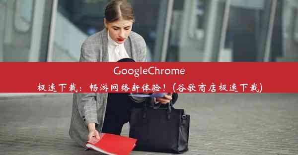 GoogleChrome极速下载：畅游网络新体验！(谷歌商店极速下载)