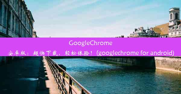 GoogleChrome安卓版：超快下载，轻松体验！(googlechrome for android)