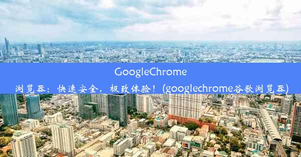 GoogleChrome浏览器：快速安全，极致体验！(googlechrome谷歌浏览器)