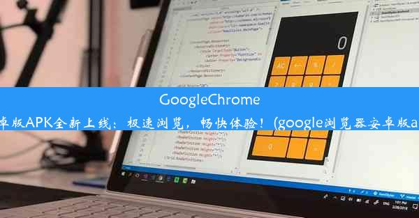 GoogleChrome安卓版APK全新上线：极速浏览，畅快体验！(google浏览器安卓版apk)