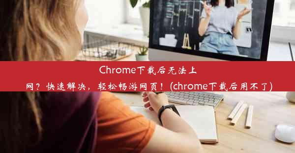 Chrome下载后无法上网？快速解决，轻松畅游网页！(chrome下载后用不了)