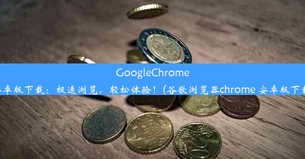 GoogleChrome安卓版下载：极速浏览，轻松体验！(谷歌浏览器chrome 安卓版下载)