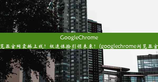 GoogleChrome浏览器官网震撼上线！极速体验引领未来！(googlechrome浏览器官方)