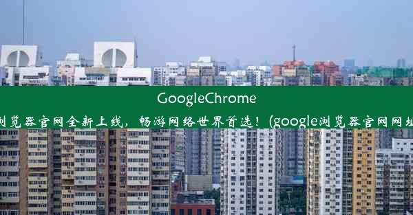 GoogleChrome浏览器官网全新上线，畅游网络世界首选！(google浏览器官网网址)