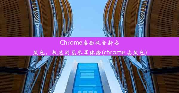 Chrome桌面版全新安装包，极速浏览尽享体验(chrome 安装包)