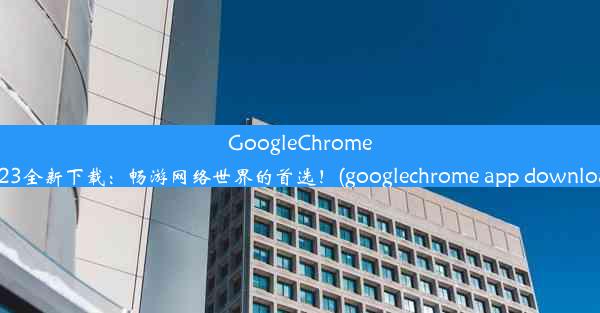 GoogleChrome2023全新下载：畅游网络世界的首选！(googlechrome app download)