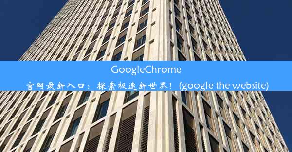 GoogleChrome官网最新入口：探索极速新世界！(google the website)