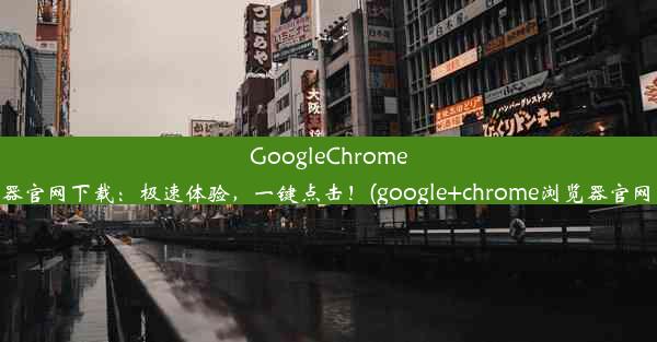 GoogleChrome浏览器官网下载：极速体验，一键点击！(google+chrome浏览器官网下载)