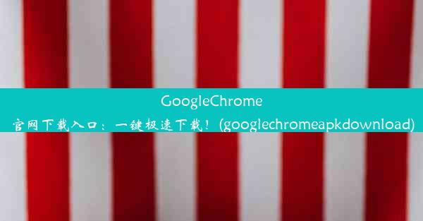 GoogleChrome官网下载入口：一键极速下载！(googlechromeapkdownload)