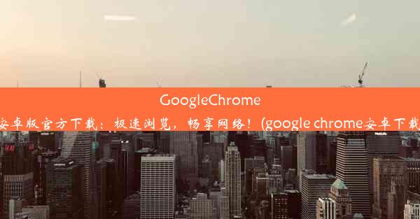 GoogleChrome安卓版官方下载：极速浏览，畅享网络！(google chrome安卓下载)