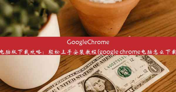 GoogleChrome电脑版下载攻略：轻松上手安装教程(google chrome电脑怎么下载)