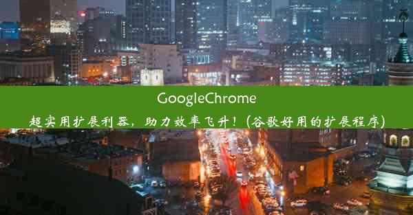 GoogleChrome超实用扩展利器，助力效率飞升！(谷歌好用的扩展程序)