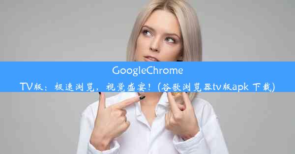 GoogleChromeTV版：极速浏览，视觉盛宴！(谷歌浏览器tv版apk 下载)