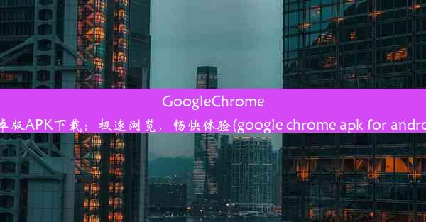 GoogleChrome安卓版APK下载：极速浏览，畅快体验(google chrome apk for android