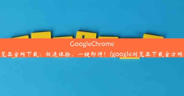 GoogleChrome浏览器官网下载：极速体验，一键即得！(google浏览器下载官方网址)