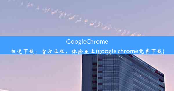 GoogleChrome极速下载：官方正版，体验至上(google chrome免费下载)