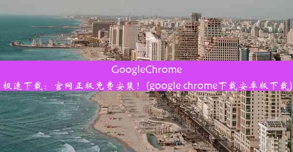 GoogleChrome极速下载：官网正版免费安装！(google chrome下载安卓版下载)