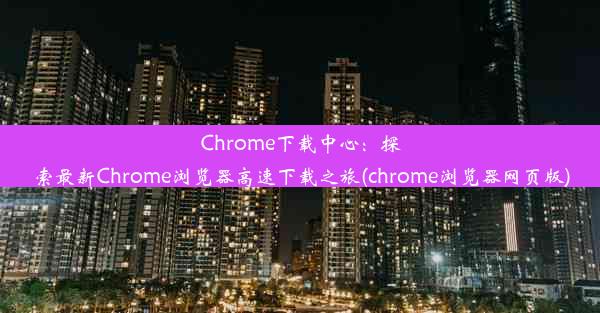 Chrome下载中心：探索最新Chrome浏览器高速下载之旅(chrome浏览器网页版)