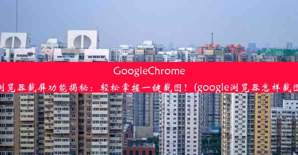 GoogleChrome浏览器截屏功能揭秘：轻松掌握一键截图！(google浏览器怎样截图)