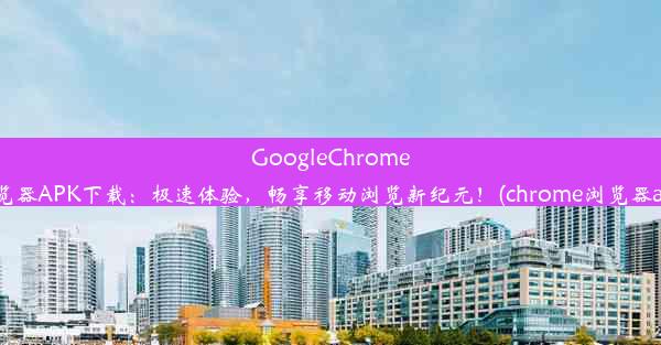 GoogleChrome浏览器APK下载：极速体验，畅享移动浏览新纪元！(chrome浏览器apk)