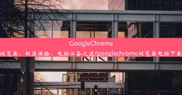 GoogleChrome浏览器：极速体验，电脑必备之选(googlechrome浏览器电脑下载)