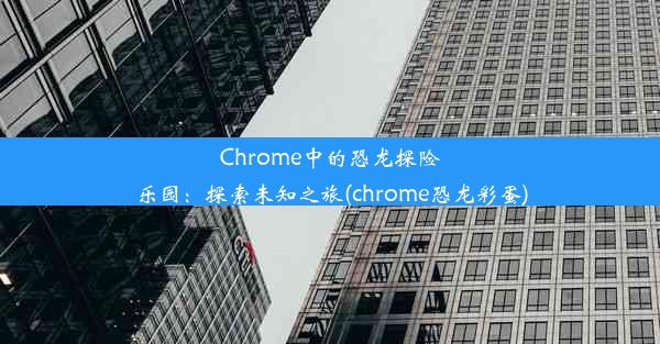 Chrome中的恐龙探险乐园：探索未知之旅(chrome恐龙彩蛋)